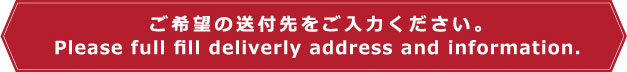 ご希望の送付先をご入力ください。 Please full fill deliverly address and information.